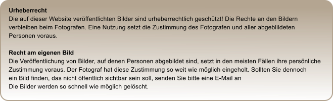 Urheberrecht Die auf dieser Website verffentlichten Bilder sind urheberrechtlich geschtzt! Die Rechte an den Bildern  verbleiben beim Fotografen. Eine Nutzung setzt die Zustimmung des Fotografen und aller abgeblildeten  Personen voraus.  Recht am eigenen Bild Die Verffentlichung von Bilder, auf denen Personen abgebildet sind, setzt in den meisten Fllen ihre persnliche  Zustimmung voraus. Der Fotograf hat diese Zustimmung so weit wie mglich eingeholt. Sollten Sie dennoch  ein Bild finden, das nicht ffentlich sichtbar sein soll, senden Sie bitte eine E-Mail an    Die Bilder werden so schnell wie mglich gelscht.