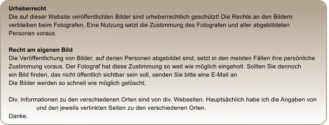 Urheberrecht Die auf dieser Website verffentlichten Bilder sind urheberrechtlich geschtzt! Die Rechte an den Bildern  verbleiben beim Fotografen. Eine Nutzung setzt die Zustimmung des Fotografen und aller abgeblildeten  Personen voraus.  Recht am eigenen Bild Die Verffentlichung von Bilder, auf denen Personen abgebildet sind, setzt in den meisten Fllen ihre persnliche  Zustimmung voraus. Der Fotograf hat diese Zustimmung so weit wie mglich eingeholt. Sollten Sie dennoch  ein Bild finden, das nicht ffentlich sichtbar sein soll, senden Sie bitte eine E-Mail an    Die Bilder werden so schnell wie mglich gelscht.  Div. Informationen zu den verschiedenen Orten sind von div. Webseiten. Hauptschlich habe ich die Angaben von                        und den jeweils verlinkten Seiten zu den verschiedenen Orten. Danke.